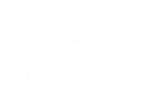 本日のおすすめ 一、お造り まぐろ・ほっき貝・白身魚 生うに・ほたて・いか たらきく酢・かき酢 一、おつまみ 玉子焼・いか一夜ぼし・銀たら照り焼 塩いりぎんなん・骨せんべい・くじら竜田あげ ふぐ唐あげ・かきの天ぷら 野菜せんべい・トマト 牛舌味噌煮込み かに足天ぷら