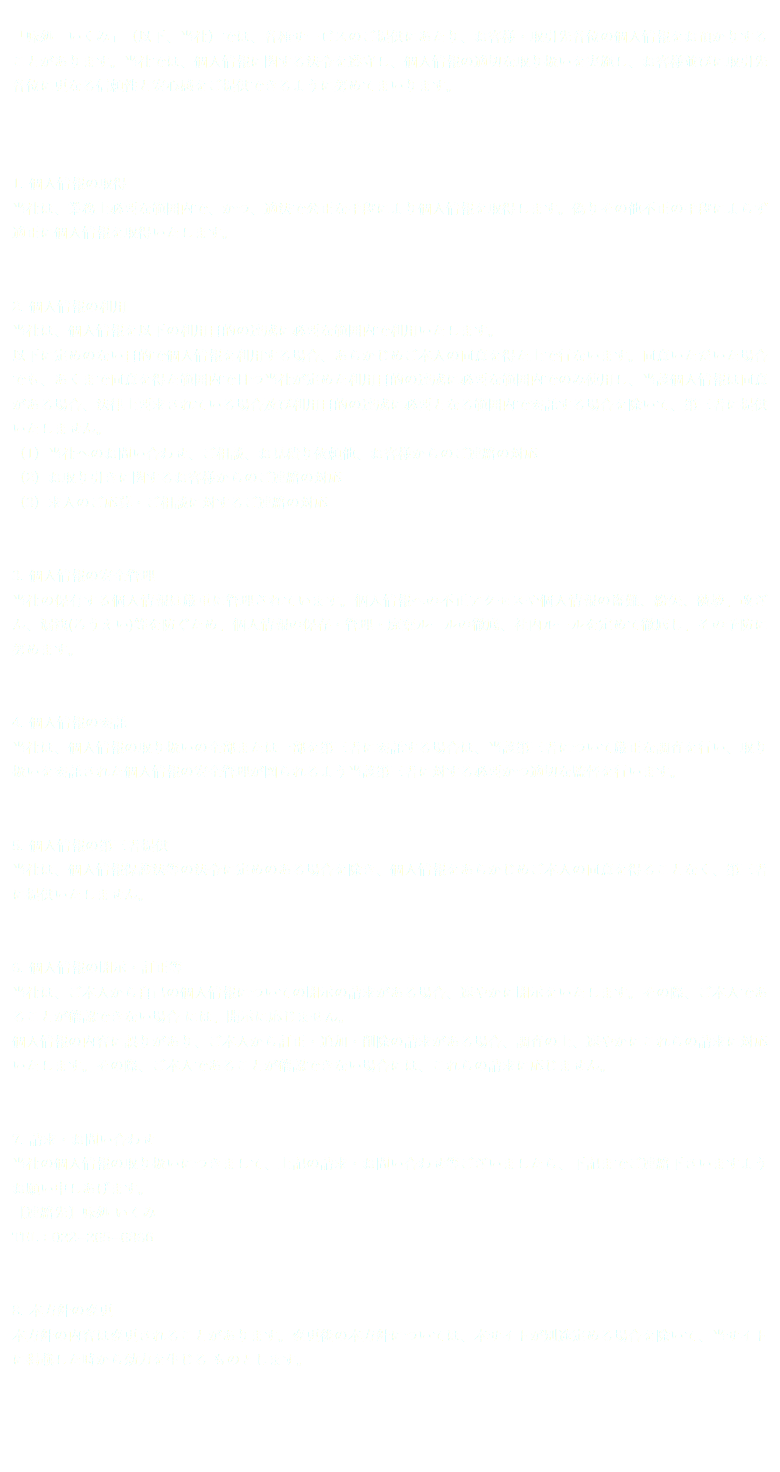  「味処 いくみ」（以下、当社）では、各種サービスのご提供にあたり、お客様・取引先各位の個人情報をお預かりすることがあります。当社では、個人情報に関する法令を遵守し、個人情報の適切な取り扱いを実施し、お客様並びに取引先各位に更なる信頼性と安心感をご提供できるように努めてまいります。 1. 個人情報の取得 当社は、業務上必要な範囲内で、かつ、適法で公正な手段により個人情報を取得します。偽りその他不正の手段によらず適正に個人情報を取得いたします。 2. 個人情報の利用 当社は、個人情報を以下の利用目的の達成に必要な範囲内で利用いたします。 以下に定めのない目的で個人情報を利用する場合、あらかじめご本人の同意を得た上で行ないます。同意いただいた場合でも、あくまで同意を得た範囲内で且つ当社が定めた利用目的の達成に必要な範囲内でのみ使用し、当該個人情報は同意がある場合、法律上要求されている場合及び利用目的の達成に必要となる範囲内で委託する場合を除いて、第三者に提供いたしません。 （1）当社へのお問い合わせ、ご相談、お見積り依頼他、お客様からのご連絡の対応 （2）お取り引きに関するお客様からのご連絡の対応 （3）求人のご応募・ご相談に対するご連絡の対応 3. 個人情報の安全管理 当社の保有する個人情報は厳重に管理されています。個人情報への不正アクセスや個人情報の盗難、紛失、破壊、改ざん、漏洩(ろうえい)等を防ぐため、個人情報の保存・管理・廃棄ルールの徹底、社内ルールを定めて徹底し、その予防に努めます。 4. 個人情報の委託 当社は、個人情報の取り扱いの全部または一部を第三者に委託する場合は、当該第三者について厳正な調査を行い、取り扱いを委託された個人情報の安全管理が図られるよう当該第三者に対する必要かつ適切な監督を行います。 5. 個人情報の第三者提供 当社は、個人情報保護法等の法令に定めのある場合を除き、個人情報をあらかじめご本人の同意を得ることなく、第三者に提供いたしません。 6. 個人情報の開示・訂正等 当社は、ご本人から自己の個人情報についての開示の請求がある場合、速やかに開示をいたします。その際、ご本人であることが確認できない場合 には、開示に応じません。 個人情報の内容に誤りがあり、ご本人から訂正・追加・削除の請求がある場合、調査の上、速やかにこれらの請求に対応いたします。その際、ご本人であることが確認できない場合には、これらの請求に応じません。 7. 請求・お問い合わせ 当社の個人情報の取り扱いにつきまして、上記の請求・お問い合わせ等ございましたら、下記までご連絡下さいますようお願い申しあげます。 【連絡先】味処 いくみ TEL：022−265−6866 8. 本方針の変更 本方針の内容は変更されることがあります。変更後の本方針については、本サイトが別途定める場合を除いて、当サイトに掲載した時から効力を生じる ものとします。 